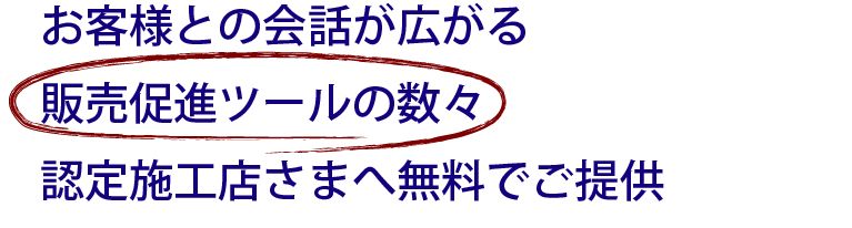 お客様との会話が広がる販売促進ツールの数々認定施工店さまへ無料でご提供